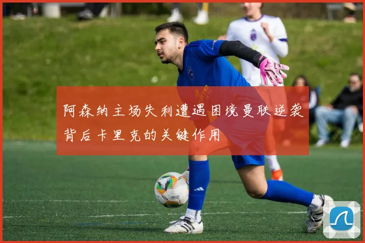 阿森纳主场失利遭遇困境曼联逆袭背后卡里克的关键作用
