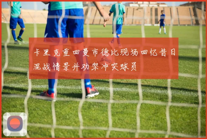 卡里克重回曼市德比现场回忆昔日混战情景并劝架冲突球员