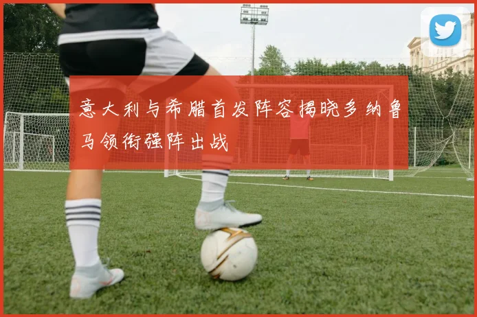 意大利与希腊首发阵容揭晓多纳鲁马领衔强阵出战