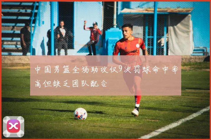 中国男篮全场助攻仅9次罚球命中率高但缺乏团队配合
