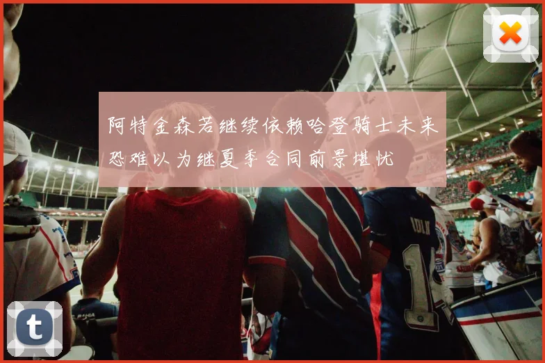 阿特金森若继续依赖哈登骑士未来恐难以为继夏季合同前景堪忧