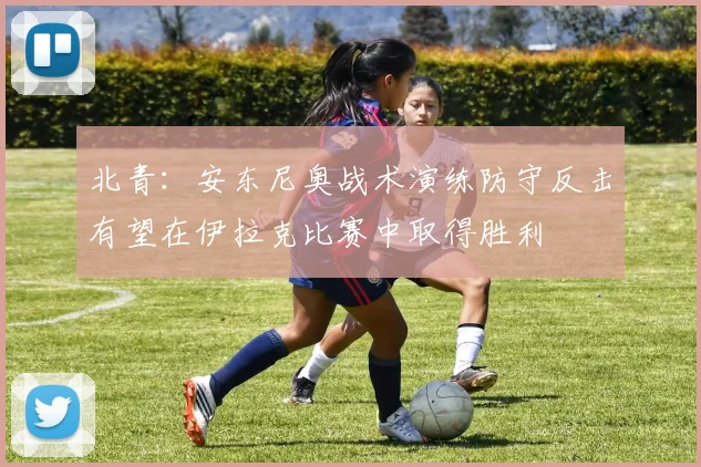 北青：安东尼奥战术演练防守反击有望在伊拉克比赛中取得胜利