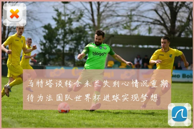 马特塔谈转会米兰失利心情沉重期待为法国队世界杯进球实现梦想