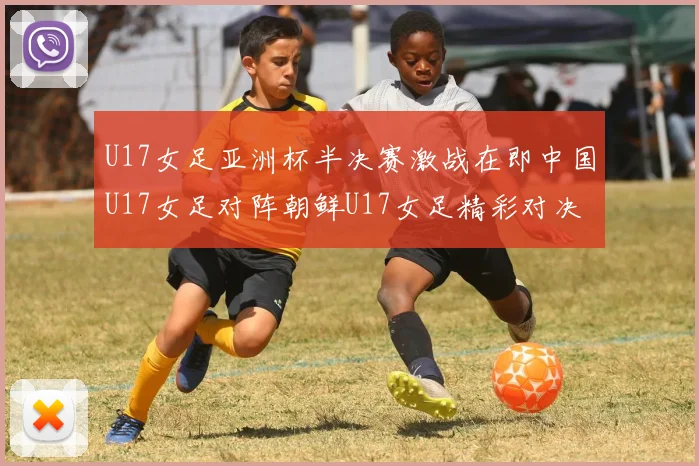 U17女足亚洲杯半决赛激战在即中国U17女足对阵朝鲜U17女足精彩对决即将开启