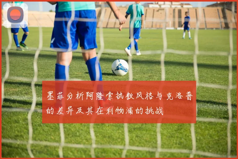 墨菲分析阿隆索执教风格与克洛普的差异及其在利物浦的挑战