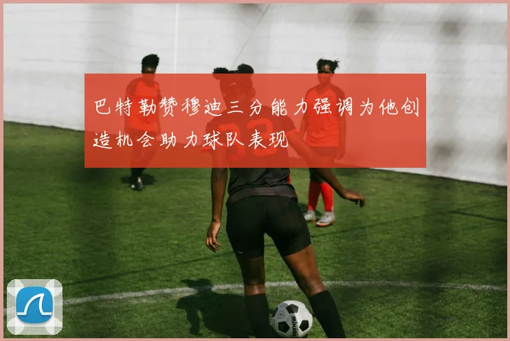 巴特勒赞穆迪三分能力强调为他创造机会助力球队表现