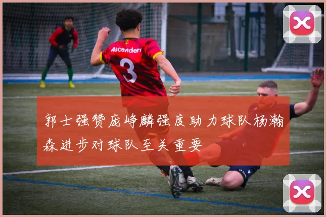 郭士强赞庞峥麟强度助力球队杨瀚森进步对球队至关重要