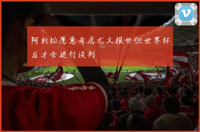 阿利松愿意考虑尤文报价但世界杯后才会进行谈判